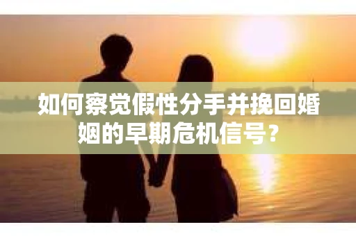 如何察觉假性分手并挽回婚姻的早期危机信号？