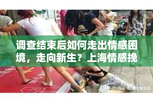调查结束后如何走出情感困境，走向新生？上海情感挽回婚姻公司给出的专业建议