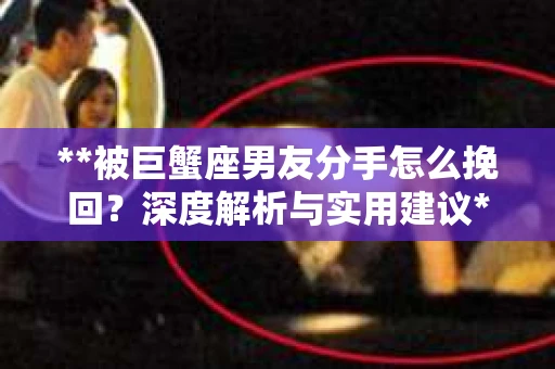 **被巨蟹座男友分手怎么挽回？深度解析与实用建议**