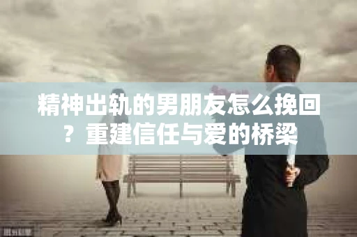 精神出轨的男朋友怎么挽回？重建信任与爱的桥梁