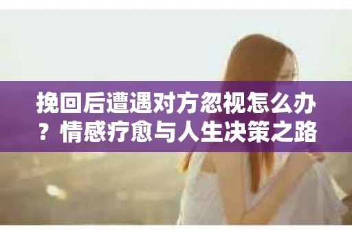 挽回后遭遇对方忽视怎么办？情感疗愈与人生决策之路