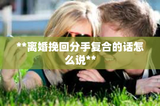 **离婚挽回分手复合的话怎么说** **离婚挽回分手复合的话怎么说**