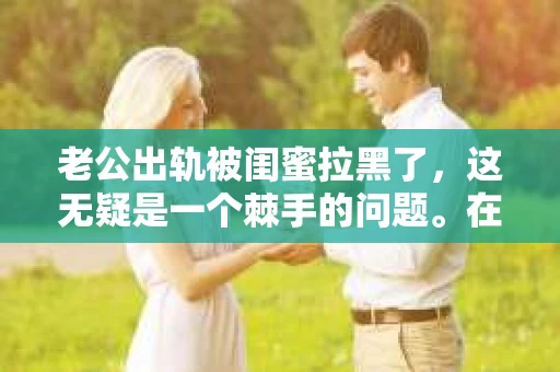 老公出轨被闺蜜拉黑了，这无疑是一个棘手的问题。在这个问题上，我想要和大家分享一下我的看法和经历，希望能给大家带来一些启示。