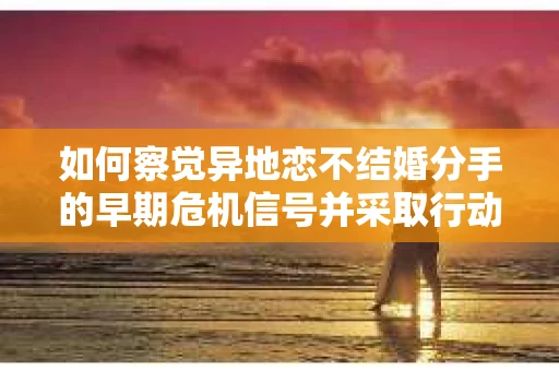 如何察觉异地恋不结婚分手的早期危机信号并采取行动? 如何察觉异地恋不结婚分手的早期危机信号并采取行动?