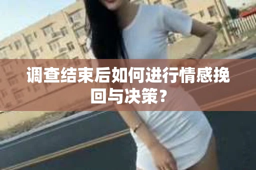 调查结束后如何进行情感挽回与决策? 调查结束后如何进行情感挽回与决策?