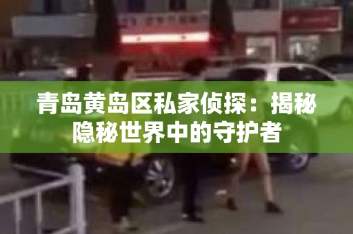 青岛黄岛区私家侦探：揭秘隐秘世界中的守护者
