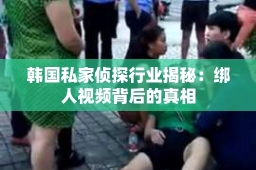 韩国私家侦探行业揭秘：绑人视频背后的真相