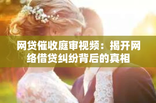 网贷催收庭审视频：揭开网络借贷纠纷背后的真相