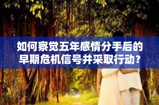 如何察觉五年感情分手后的早期危机信号并采取行动？