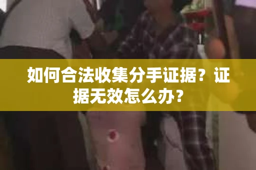 如何合法收集分手证据？证据无效怎么办？