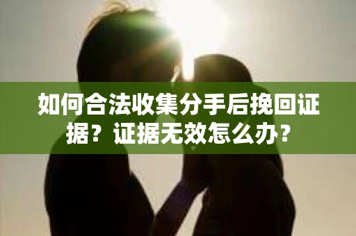 如何合法收集分手后挽回证据?证据无效怎么办? 如何合法收集分手后挽回证据?证据无效怎么办?