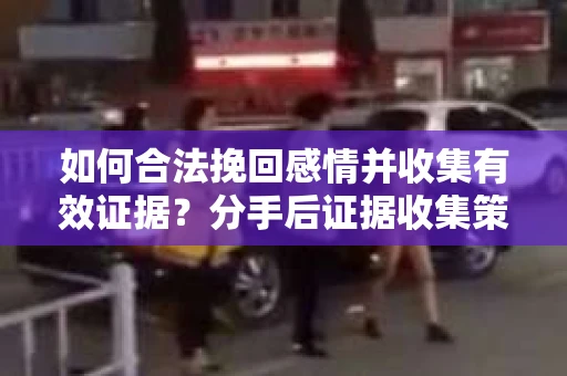 如何合法挽回感情并收集有效证据？分手后证据收集策略