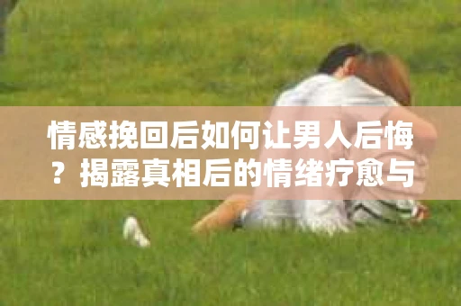 情感挽回后如何让男人后悔？揭露真相后的情绪疗愈与人生决策