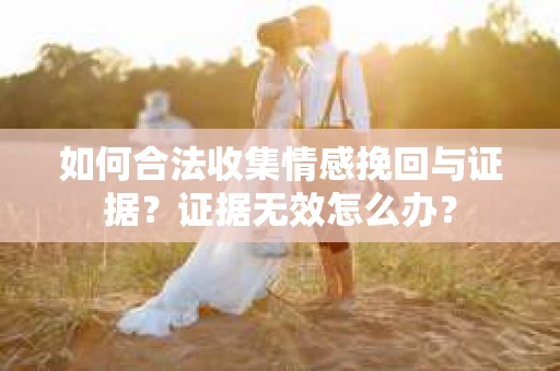 如何合法收集情感挽回与证据？证据无效怎么办？