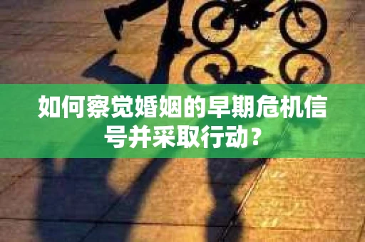 如何察觉婚姻的早期危机信号并采取行动? 如何察觉婚姻的早期危机信号并采取行动?