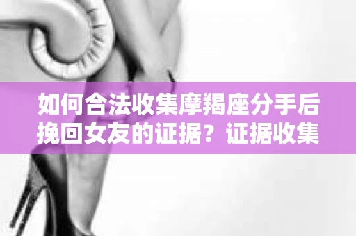 如何合法收集摩羯座分手后挽回女友的证据？证据收集策略与法律风险防范