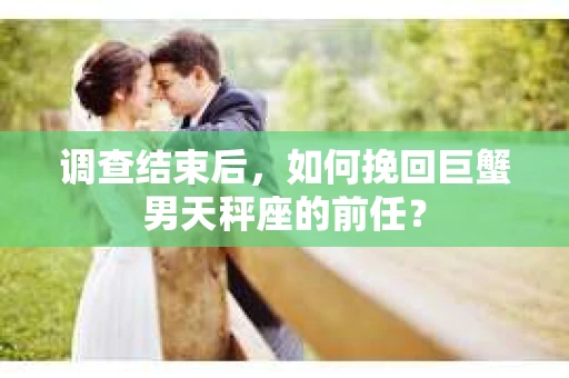 调查结束后，如何挽回巨蟹男天秤座的前任？