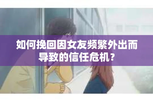 如何挽回因女友频繁外出而导致的信任危机？