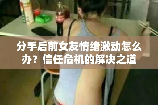 分手后前女友情绪激动怎么办?信任危机的解决之道 分手后前女友情绪激动怎么办?信任危机的解决之道