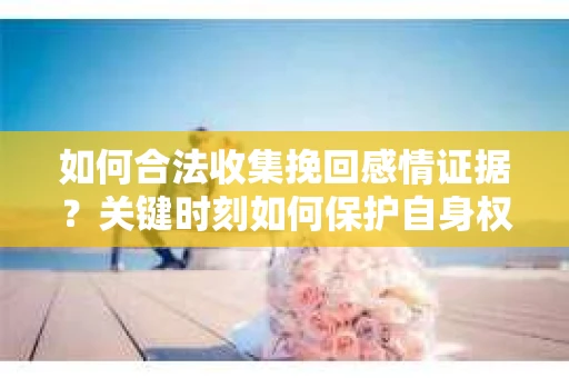 如何合法收集挽回感情证据?关键时刻如何保护自身权益? 如何合法收集挽回感情证据?关键时刻如何保护自身权益?