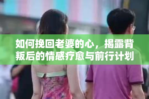 如何挽回老婆的心，揭露背叛后的情感疗愈与前行计划