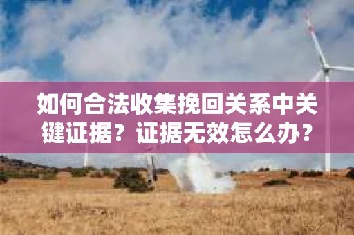 如何合法收集挽回关系中关键证据?证据无效怎么办? 如何合法收集挽回关系中关键证据?证据无效怎么办?