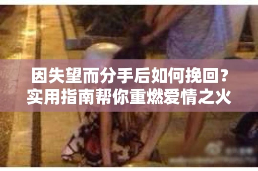 因失望而分手后如何挽回?实用指南帮你重燃爱情之火 因失望而分手后如何挽回?实用指南帮你重燃爱情之火