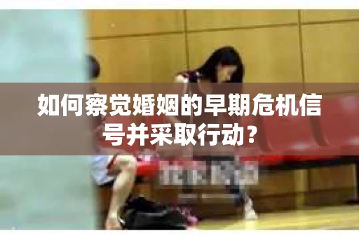 如何察觉婚姻的早期危机信号并采取行动？
