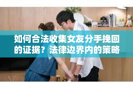如何合法收集女友分手挽回的证据？法律边界内的策略与技巧