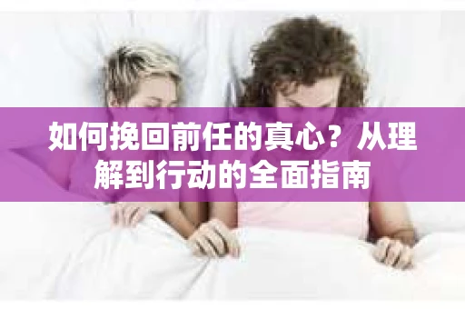 如何挽回前任的真心？从理解到行动的全面指南
