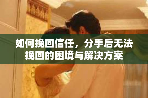 如何挽回信任，分手后无法挽回的困境与解决方案