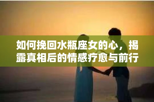 如何挽回水瓶座女的心,揭露真相后的情感疗愈与前行计划 如何挽回水瓶座女的心,揭露真相后的情感疗愈与前行计划