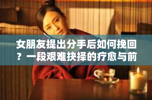 女朋友提出分手后如何挽回？一段艰难抉择的疗愈与前行之路