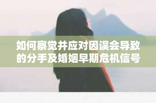 如何察觉并应对因误会导致的分手及婚姻早期危机信号？