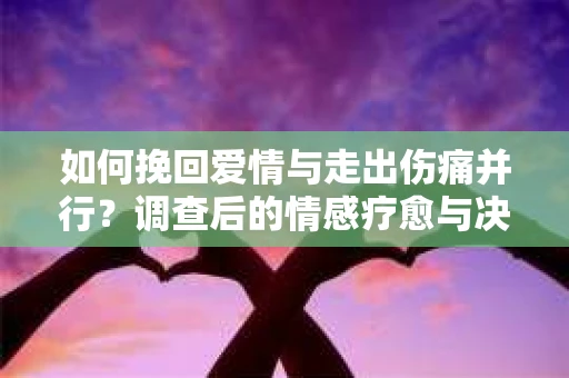 如何挽回爱情与走出伤痛并行？调查后的情感疗愈与决策指南