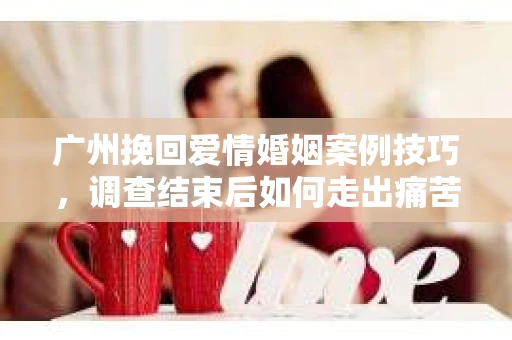 广州挽回爱情婚姻案例技巧，调查结束后如何走出痛苦并做出明智决策？