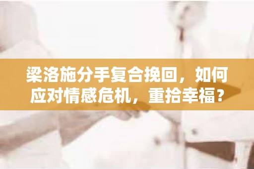 梁洛施分手复合挽回，如何应对情感危机，重拾幸福？