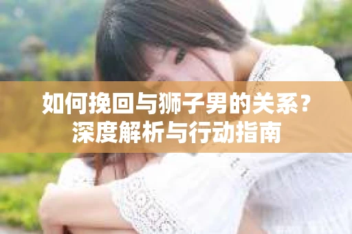 如何挽回与狮子男的关系？深度解析与行动指南