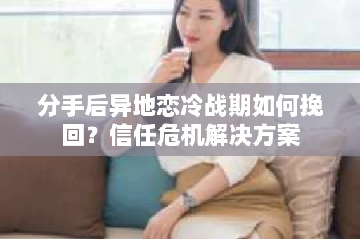 分手后异地恋冷战期如何挽回？信任危机解决方案