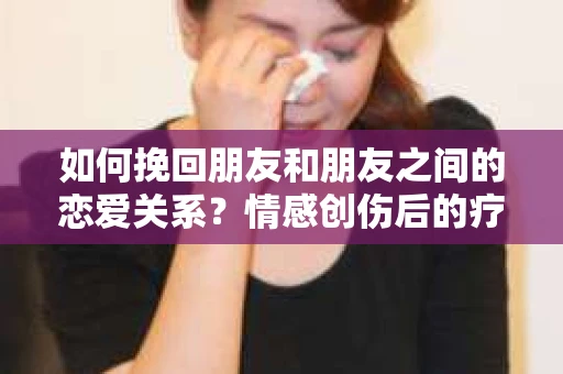 如何挽回朋友和朋友之间的恋爱关系？情感创伤后的疗愈与决策之路