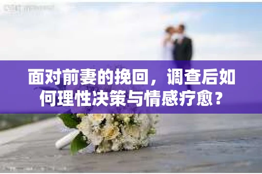 面对前妻的挽回，调查后如何理性决策与情感疗愈？