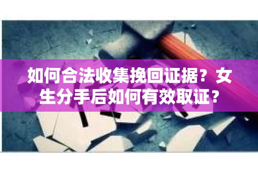 如何合法收集挽回证据？女生分手后如何有效取证？