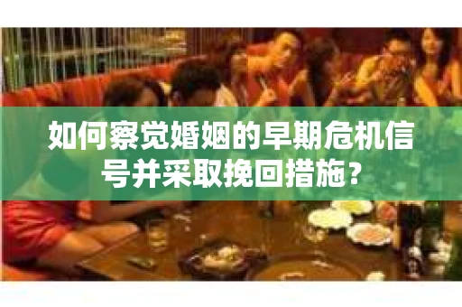 如何察觉婚姻的早期危机信号并采取挽回措施？