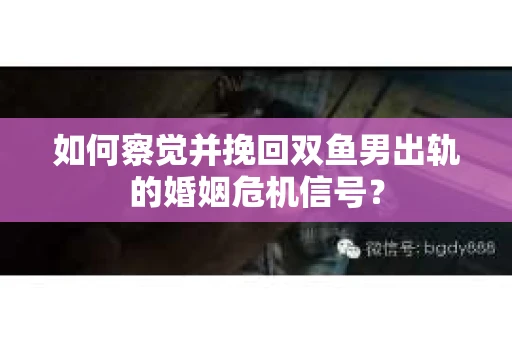 如何察觉并挽回双鱼男出轨的婚姻危机信号？