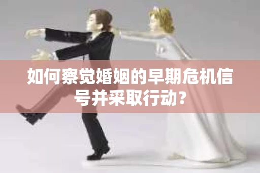 如何察觉婚姻的早期危机信号并采取行动？