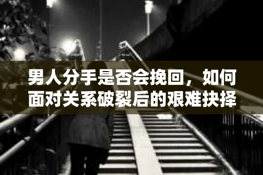 男人分手是否会挽回，如何面对关系破裂后的艰难抉择？