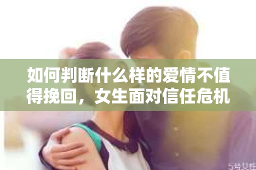 如何判断什么样的爱情不值得挽回，女生面对信任危机怎么办？