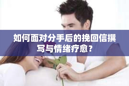 如何面对分手后的挽回信撰写与情绪疗愈？