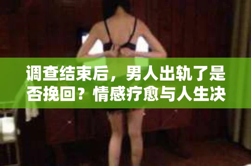 调查结束后，男人出轨了是否挽回？情感疗愈与人生决策的干货指南