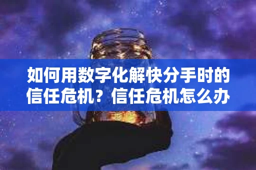 如何用数字化解快分手时的信任危机？信任危机怎么办？